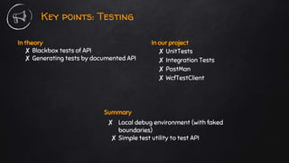 In theory
✘ Blackbox tests of API
✘ Generating tests by documented API
Key points: Testing
In our project
✘ UnitTests
✘ Integration Tests
✘ PostMan
✘ WcfTestClient
Summary
✘ Local debug environment (with faked
boundaries)
✘ Simple test utility to test API
 