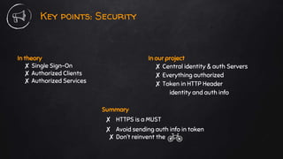 In theory
✘ Single Sign-On
✘ Authorized Clients
✘ Authorized Services
Key points: Security
In our project
✘ Central identity & auth Servers
✘ Everything authorized
✘ Token in HTTP Header
identity and auth info
Summary
✘ HTTPS is a MUST
✘ Avoid sending auth info in token
✘ Don’t reinvent the
 