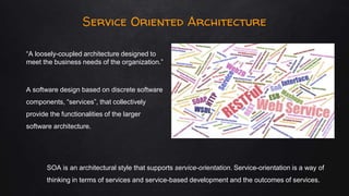 Service Oriented Architecture
“A loosely-coupled architecture designed to
meet the business needs of the organization.”
A software design based on discrete software
components, “services”, that collectively
provide the functionalities of the larger
software architecture.
SOA is an architectural style that supports service-orientation. Service-orientation is a way of
thinking in terms of services and service-based development and the outcomes of services.
 