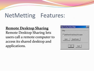 NetMettingFeatures:Program SharingNetMeeting gives you better control over how shared programs are displayed on your desktop, and gives the person sharing the program control over who uses it.