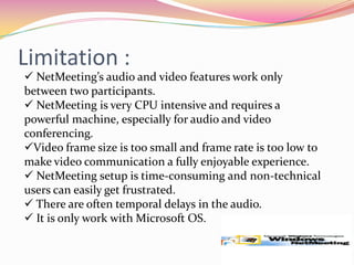 Advantages:Share ideas, information and applications .Send and receive video.Send video and audio to the user who doesn’t have video hardware4. Provides a good degree of privacy during a call (using the “do not disturb” option).