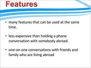 many features that can be used at the same time. less expensive than holding a phone conversation with somebody abroad. one-on-one conversations with friends and family who are living abroad 