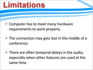 Computer has to meet many hardware requirements to work properly. The connection may gets lost in the middle of a conference. There are often temporal delays in the audio, especially when other features are used at the same time. 