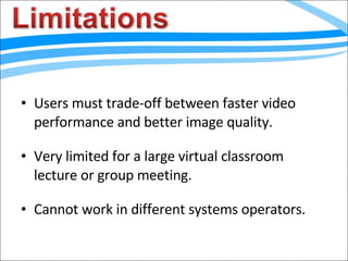 Users must trade-off between faster video performance and better image quality. Very limited for a large virtual classroom lecture or group meeting. Cannot work in different systems operators. 