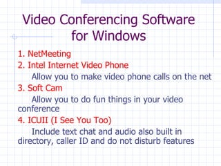 Video Conferencing Software for Windows 1. NetMeeting 2. Intel Internet Video Phone Allow you to make video phone calls on the net 3. Soft Cam Allow you to do fun things in your video  conference 4. ICUII (I See You Too) Include text chat and audio also built in  directory, caller ID and do not disturb features 