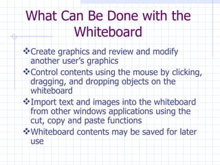 What Can Be Done with the Whiteboard Create graphics and review and modify another user’s graphics Control contents using the mouse by clicking, dragging, and dropping objects on the whiteboard Import text and images into the whiteboard from other windows applications using the cut, copy and paste functions Whiteboard contents may be saved for later use 