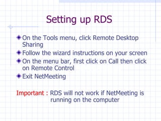 Setting up RDS On the Tools menu, click Remote Desktop Sharing Follow the wizard instructions on your screen  On the menu bar, first click on Call then click on Remote Control  Remote Desktop  Exit NetMeeting Important :  RDS will not work if NetMeeting is   running on the computer 