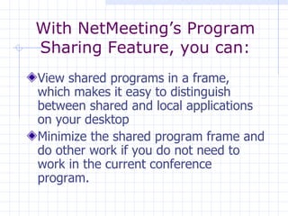 View shared programs in a frame, which makes it easy to distinguish between shared and local applications on your desktop  Minimize the shared program frame and do other work if you do not need to work in the current conference program. With NetMeeting’s Program Sharing Feature, you can: 