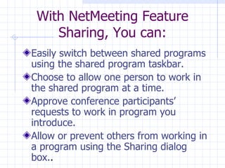Easily  switch between shared programs using the shared program taskbar.  Choose to allow one person to work in the shared program at a time.  Approve conference participants’ requests to work in program you introduce. Allow or prevent others from working in a program using the Sharing dialog box. .  With NetMeeting Feature Sharing, You can: 
