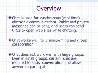 Overview: Chat is used for synchronous (real-time) electronic communications. Public and private messages can be sent, and users can send URLs to open web sites while chatting. Chat works well for brainstorming and group collaboration. Chat does not work well with large groups. Even in small groups, certain rules are required to assist conversation and allow anyone to participate. 