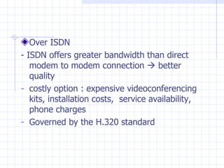 Over ISDN  - ISDN offers greater bandwidth than direct modem to modem connection    better quality costly option : expensive videoconferencing kits, installation costs,  service availability, phone charges  Governed by the H.320 standard 