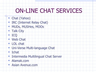 ON-LINE CHAT SERVICES Chat (Yahoo) IRC (Internet Relay Chat) MUDs, MUSHes, MOOs Talk City ICQ Web Chat LOL chat Uni-Verse Multi-language Chat Ichat Intermedia Multilingual Chat Server Alamak.com Asian Avenue.com 