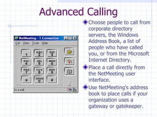 Advanced Calling Choose people to call from corporate directory servers, the Windows Address Book, a list of people who have called you, or from the Microsoft Internet Directory.  Place a call directly from the NetMeeting user interface.  Use NetMeeting's address book to place calls if your organization uses a gateway or gatekeeper.  