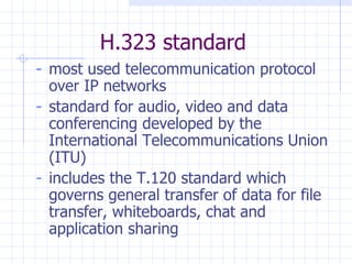 H.323 standard most used telecommunication protocol over IP networks standard for audio, video and data  conferencing developed by the International Telecommunications Union (ITU) includes the T.120 standard which governs general transfer of data for file transfer, whiteboards, chat and application sharing 