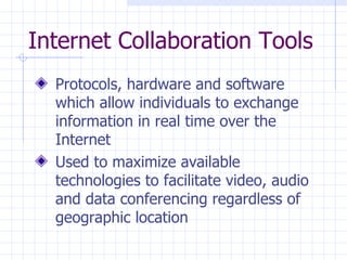 Internet Collaboration Tools Protocols, hardware and software which allow individuals to exchange information in real time over the Internet Used to maximize available technologies to facilitate video, audio and data conferencing regardless of geographic location 