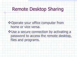 Remote Desktop Sharing Operate your office computer from home or vice versa.  Use a secure connection by activating a password to access the remote desktop, files and programs.  