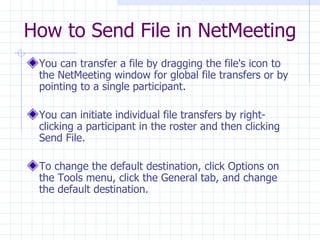 You can transfer a file by dragging the file's icon to the NetMeeting window for global file transfers or by pointing to a single participant.  You can initiate individual file transfers by right-clicking a participant in the roster and then clicking Send File.  To change the default destination, click Options on the Tools menu, click the General tab, and change the default destination.  How to Send File in NetMeeting 