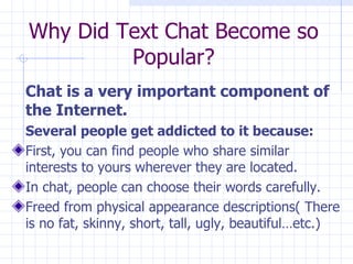Why Did Text Chat Become so Popular? Chat is a very important component of the Internet.   Several people get addicted to it because: First, you can find people who share similar interests to yours wherever they are located.  In chat, people can choose their words carefully. Freed from physical appearance descriptions( There is no fat, skinny, short, tall, ugly, beautiful…etc.)  