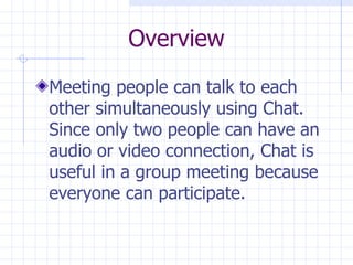 Overview Meeting people can talk to each other simultaneously using Chat. Since only two people can have an audio or video connection, Chat is useful in a group meeting because everyone can participate. 