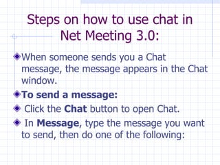 Steps on how to use chat in Net Meeting 3.0: When someone sends you a Chat message, the message appears in the Chat window.  To send a message:   Click the  Chat  button to open Chat.  In  Message , type the message you want to send, then do one of the following:  