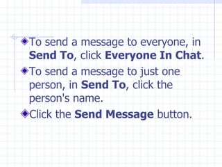 To send a message to everyone, in  Send To , click  Everyone In Chat .  To send a message to just one person, in  Send To , click the person's name. Click the  Send Message  button.  
