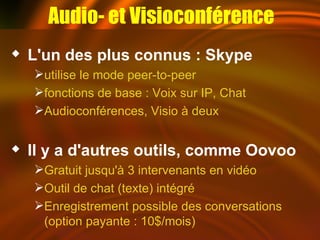 L'un des plus connus : Skype utilise le mode peer-to-peer fonctions de base : Voix sur IP, Chat Audioconférences, Visio à deux Il y a d'autres outils, comme Oovoo Gratuit jusqu'à 3 intervenants en vidéo Outil de chat (texte) intégré Enregistrement possible des conversations (option payante : 10$/mois) Audio- et Visioconférence 