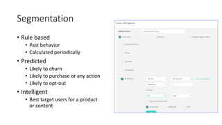 Segmentation
• Rule based
• Past behavior
• Calculated periodically
• Predicted
• Likely to churn
• Likely to purchase or any action
• Likely to opt-out
• Intelligent
• Best target users for a product
or content
 