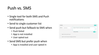 Push vs. SMS
• Single tool for both SMS and Push
notifications
• Send to single customer list
• Send push but fallback to SMS when
• Push failed
• App is not installed
• User opted out
• Send SMS but prefer push when
• App is installed and user opted in
 