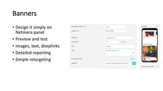 Banners
• Design it simply on
Netmera panel
• Preview and test
• Images, text, deeplinks
• Detailed reporting
• Simple retargeting
 