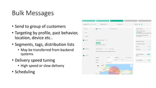 Bulk Messages
• Send to group of customers
• Targeting by profile, past behavior,
location, device etc..
• Segments, tags, distribution lists
• May be transferred from backend
systems
• Delivery speed tuning
• High speed or slow delivery
• Scheduling
 