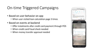 On-time Triggered Campaigns
• Based on user behavior on app
• When user visited loan calculation page 3 times
• Based on events at backend
• Offer instalments after credit card payment through POS
• When credit card fraud check needed
• When money transfer approval needed
 