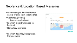 Geofence & Location Based Messages
• Send messages when customer
enters or exits from specific area
• Geofence grouping
• Branches, malls, airports
• Location is not transferred to
backend
• No battery overhead
• Location data may be captured
from network
 