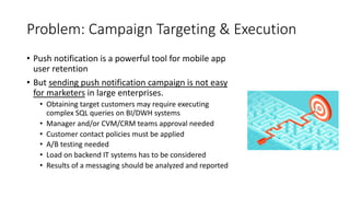Problem: Campaign Targeting & Execution
• Push notification is a powerful tool for mobile app
user retention
• But sending push notification campaign is not easy
for marketers in large enterprises.
• Obtaining target customers may require executing
complex SQL queries on BI/DWH systems
• Manager and/or CVM/CRM teams approval needed
• Customer contact policies must be applied
• A/B testing needed
• Load on backend IT systems has to be considered
• Results of a messaging should be analyzed and reported
 