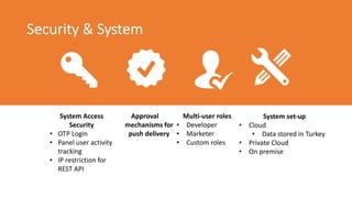 Security & System
System Access
Security
• OTP Login
• Panel user activity
tracking
• IP restriction for
REST API
Approval
mechanisms for
push delivery
Multi-user roles
• Developer
• Marketer
• Custom roles
System set-up
• Cloud
• Data stored in Turkey
• Private Cloud
• On premise
 