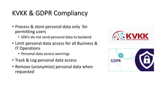 KVKK & GDPR Compliancy
• Process & store personal data only for
permitting users
• SDK’s do not send personal data to backend
• Limit personal data access for all Business &
IT Operations
• Personal data access warnings
• Track & Log personal data access
• Remove (anonymize) personal data when
requested
 