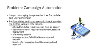 Problem: Campaign Automation
• In-app messaging is a powerful tool for mobile
app user conversion
• But launching an In-app scenario is not easy for
marketers in large enterprises.
• A beautiful dialog requires design from an agency
• Realtime scenarios require development, test and
deployment
• A/B testing needed
• Manager and/or CVM/CRM teams approval
needed
• Results of a messaging should be analyzed and
reported
 