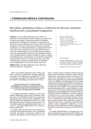 Actas Dermosifiliogr 2000;91:541-551




    FORMACIÓN MÉDICA CONTINUADA


Necrólisis epidérmica tóxica y síndrome de Stevens-Johnson:
clasificación y actualidad terapéutica

Resumen.—La necrólisis epidérmica tóxica (NET) y el                           IGNACIO GARCÍA DOVAL*
                                                                              JEAN-CLAUDE ROUJEAU**
síndrome de Stevens-Johnson (SSJ) constituyen un espectro de                  MANUEL J. CRUCES PRADO*
la misma enfermedad, compartiendo aspectos etiológicos,                       *Servicio de Dermatología.
                                                                              Hospital Provincial de Pontevedra.
patogenéticos, histológicos y terapéuticos. Casi todos (si no                 **Servicio de Dermatología.
todos) los casos son inducidos por fármacos. NET y SSJ pueden                 Hospital Henri-Mondor. Universidad Paris XII,
distinguirse clínicamente del eritema multiforme, que debe                    Créteil. Francia.
considerarse una enfermedad distinta. La patogenia de la NET
y del SSJ es poco conocida, pero se acepta que intervienen
reacciones inmunológicas y un mecanismo final de apoptosis
masiva de queratinocitos epidérmicos. El tratamiento consiste
en la retirada del fármaco causal y medidas de soporte, evitando
la administración de corticosteroides. Se han descrito tratamientos
                                                                              Correspondencia:
que pretenden detener la evolución del cuadro, entre ellos
ciclofosfamida, ciclosporina, plasmaféresis, pentoxifilina                    IGNACIO GARCÍA DOVAL. Servicio de Der-
                                                                              matología. Hospital Provincial de Ponteve-
e inmunoglobulinas i.v. Su eficacia está por demostrar.                       dra. Loureiro Crespo, 2. 36001 Pontevedra.
Palabras clave: Necrólisis epidérmica tóxica. Síndrome                        Correo electrónico: igarciad@meditex.es

de Stevens-Johnson. Tratamiento.                                              Aceptado el 28 de septiembre de 2000.




   Sobre la necrólisis epidérmica tóxica (NET) per-         tronco, aunque luego se puedan extender hacia las
sisten numerosas controversias, fundamentalmente            partes acras. Las lesiones comienzan siendo máculas
centradas en su clasificación y terapéutica (1, 2). En      eritematosas, pero pronto aparece el signo caracte-
este trabajo nos proponemos discutir estos aspectos         rístico de la enfermedad: la necrosis y desprendi-
atendiendo a los hallazgos recientes sobre el tema.         miento de la epidermis que produce ampollas flácidas
                                                            y signo de Nikolsky con despegamiento de amplias
                                                            zonas epidérmicas que dejan erosiones exudativas. La
     DIAGNÓSTICO DE LA NECRÓLISIS                           extensión de este despegamiento es uno de los facto-
 EPIDÉRMICA TÓXICA. SU RELACIÓN CON                         res pronósticos principales. Un pequeño porcentaje
 EL SÍNDROME DE STEVENS-JOHNSON (SSJ)                       de enfermos presenta sólo eritema confluente y zonas
      Y CON EL ERITEMA MULTIFORME                           erosivas, pero el 90% tienen además lesiones aisladas,
                                                            salpicadas en la proximidad de las erosiones. Éstas son
   La confusión nosológica existente es una de las          máculas de borde mal definido, con forma irregular,
mayores dificultades para valorar la literatura sobre       y pueden tener un centro más oscuro o ampolloso.
este tema. Se ha difundido la idea de un espectro de        Casi todos los pacientes presentan lesiones mucosas
enfermedad que incluye eritema multiforme, SSJ y            (Fig. 1), incluyendo erosiones dolorosas orales y farín-
NET, sin límites bien definidos entre ellos (3, 4). Otras   geas, lesiones oculares (que conllevan un riesgo ele-
denominaciones como «síndrome mucocutáneo» (5),             vado de secuelas) (Fig. 2) y genitales. El daño de otros
«necrólisis epidérmica aguda diseminada, tipos 1, 2,        epitelios, como el respiratorio o digestivo, y las com-
y 3»(6) o «necrólisis exantemática»(7) no han acla-         plicaciones de la insuficiencia cutánea aguda agravan
rado la clasificación.                                      el cuadro produciendo la muerte en un 30% de los
   El cuadro típico de NET, descrito por Lyell (8), se      casos.
caracteriza por la aparición brusca, tras un pródromo          El estudio histopatológico es necesario para con-
«catarral», de lesiones eritematosas, dolorosas, ini-       firmar el diagnóstico y por motivos médico-legales. Las
cialmente distribuidas de forma simétrica en cara y         lesiones tienen una epidermis necrótica, despegada de


Actas Dermosifiliogr 2000;91:541-551
 