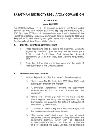 RAJASTHAN ELECTRICITY REGULATORY COMMISSION
NOTIFICATION
Jaipur, 26.02.2015
No. RERC/Secy/Reg. - 110 In exercise of powers conferred under
Section 181 read with Sections 61, 66 and 86(1) (e) of the Electricity Act,
2003 (Act 36 of 2003) and all other provisions enabling it in this behalf, the
Rajasthan Electricity Regulatory Commission hereby makes the following
Regulations for Net Metering and grid connectivity of grid connected
Rooftop & Small Solar Photovoltaic systems.
1. Short title, extent and commencement
(1) These regulations shall be called the Rajasthan Electricity
Regulatory Commission (Connectivity and Net Metering for
Rooftop and Small Solar Grid Interactive Systems)
Regulations, 2015, in short, RERC Net Metering Regulations,
2015.
(2) These Regulations shall come into force from the date of
their publication in the Official Gazette.
2. Definitions and interpretations
(1) In these Regulations, unless the context otherwise requires,
(a) “Act” means The Electricity Act, 2003 (36 of 2003) and
subsequent amendments thereof;
(b) “Connection Agreement” means the agreement
entered into by the Distribution Licensee and the
consumer;
(c) “Billing cycle or billing period” means the period for
which regular electricity bills as specified by the
Commission, are prepared for different categories of
consumers by the licensee;
(d) “Commission” means Rajasthan Electricity Regulatory
Commission constituted under the Act;
(e) “Connected load’ shall mean the sum of rated
capacities of all the energy consuming devices on the
consumer's premises, which can be operated
simultaneously. For the purpose of levy of any charges
and for deciding the supply voltage, the connected
 