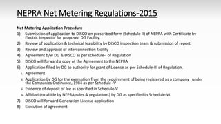 NEPRA Net Metering Regulations-2015
Net Metering Application Procedure
1) Submission of application to DISCO on prescribed form (Schedule II) of NEPRA with Certificate by
Electric Inspector for proposed DG Facility.
2) Review of application & technical feasibility by DISCO inspection team & submission of report.
3) Review and approval of interconnection facility
4) Agreement b/w DG & DISCO as per schedule-I of Regulation
5) DISCO will forward a copy of the Agreement to the NEPRA
6) Application filled by DG to authority for grant of License as per Schedule-III of Regulation.
i. Agreement
ii. Application by DG for the exemption from the requirement of being registered as a company under
the Companies Ordinance, 1984 as per Schedule-IV
iii. Evidence of deposit of fee as specified in Schedule-V
iv. Affidavit(to abide by NEPRA rules & regulations) by DG as specified in Schedule-VI.
7) DISCO will forward Generation License application
8) Execution of agreement
 