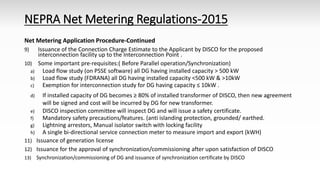 NEPRA Net Metering Regulations-2015
Net Metering Application Procedure-Continued
9) Issuance of the Connection Charge Estimate to the Applicant by DISCO for the proposed
interconnection facility up to the Interconnection Point .
10) Some important pre-requisites:( Before Parallel operation/Synchronization)
a) Load flow study (on PSSE software) all DG having installed capacity > 500 kW
b) Load flow study (FDRANA) all DG having installed capacity <500 kW & >10kW
c) Exemption for interconnection study for DG having capacity ≤ 10kW .
d) If installed capacity of DG becomes ≥ 80% of installed transformer of DISCO, then new agreement
will be signed and cost will be incurred by DG for new transformer.
e) DISCO inspection committee will inspect DG and will issue a safety certificate.
f) Mandatory safety precautions/features. (anti islanding protection, grounded/ earthed.
g) Lightning arrestors, Manual isolator switch with locking facility
h) A single bi-directional service connection meter to measure import and export (kWH)
11) Issuance of generation license
12) Issuance for the approval of synchronization/commissioning after upon satisfaction of DISCO
13) Synchronization/commissioning of DG and issuance of synchronization certificate by DISCO
 