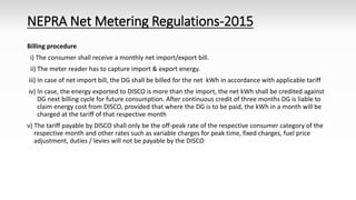 NEPRA Net Metering Regulations-2015
Billing procedure
i) The consumer shall receive a monthly net import/export bill.
ii) The meter reader has to capture import & export energy.
iii) In case of net import bill, the DG shall be billed for the net kWh in accordance with applicable tariff
iv) In case, the energy exported to DISCO is more than the import, the net kWh shall be credited against
DG next billing cycle for future consumption. After continuous credit of three months DG is liable to
claim energy cost from DISCO, provided that where the DG is to be paid, the kWh in a month will be
charged at the tariff of that respective month
v) The tariff payable by DISCO shall only be the off-peak rate of the respective consumer category of the
respective month and other rates such as variable charges for peak time, fixed charges, fuel price
adjustment, duties / levies will not be payable by the DISCO
 