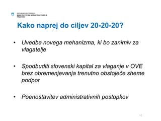 REPUBLIKA SLOVENIJA 
MINISTRSTVO ZA INFRASTRUKTURO IN 
PROSTOR 
Kako naprej do ciljev 20-20-20? 
• Uvedba novega mehanizma, ki bo zanimiv za 
vlagatelje 
• Spodbuditi slovenski kapital za vlaganje v OVE 
brez obremenjevanja trenutno obstoječe sheme 
podpor 
• Poenostavitev administrativnih postopkov 
10 
 