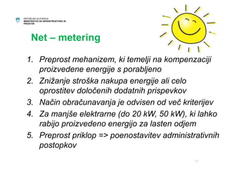 REPUBLIKA SLOVENIJA 
MINISTRSTVO ZA INFRASTRUKTURO IN 
PROSTOR 
Net – metering 
1. Preprost mehanizem, ki temelji na kompenzaciji 
proizvedene energije s porabljeno 
2. Znižanje stroška nakupa energije ali celo 
oprostitev določenih dodatnih prispevkov 
3. Način obračunavanja je odvisen od več kriterijev 
4. Za manjše elektrarne (do 20 kW, 50 kW), ki lahko 
rabijo proizvedeno energijo za lasten odjem 
5. Preprost priklop => poenostavitev administrativnih 
postopkov 
11 
 