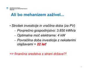 REPUBLIKA SLOVENIJA 
MINISTRSTVO ZA INFRASTRUKTURO IN 
PROSTOR 
Ali bo mehanizem zaživel... 
• Strošek investicije in vračilna doba (za PV) 
– Povprečno gospodinjstvo: 3.850 kWh/a 
– Optimalna moč elektrarne: 4 kW 
– Povračilna doba investicije z nekaterimi 
olajšavami = 22 let! 
=> finančna sredstva s strani države?! 
14 
 
