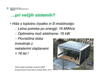 REPUBLIKA SLOVENIJA 
MINISTRSTVO ZA INFRASTRUKTURO IN 
PROSTOR 
...pri večjih sistemih? 
• Hiša s toplotno črpalko in E-mobilnostjo: 
– Letna potreba po energiji: 16 MWh/a 
– Optimalna moč elektrarne: 16 kW 
– Povračilna doba 
investicije z 
nekaterimi olajšavami 
= 16 let ! 
Pilotni projekt nemškega ministrstva BMVI 
Energy-Surplus House with E-mobility, Berlin, 2013 
16 
 