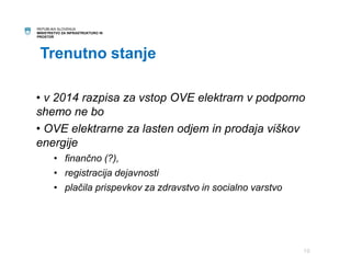 REPUBLIKA SLOVENIJA 
MINISTRSTVO ZA INFRASTRUKTURO IN 
PROSTOR 
Trenutno stanje 
• v 2014 razpisa za vstop OVE elektrarn v podporno 
shemo ne bo 
• OVE elektrarne za lasten odjem in prodaja viškov 
energije 
• finančno (?), 
• registracija dejavnosti 
• plačila prispevkov za zdravstvo in socialno varstvo 
19 
 