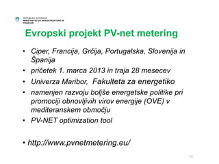 REPUBLIKA SLOVENIJA 
MINISTRSTVO ZA INFRASTRUKTURO IN 
PROSTOR 
Evropski projekt PV-net metering 
• Ciper, Francija, Grčija, Portugalska, Slovenija in 
Španija 
• pričetek 1. marca 2013 in traja 28 mesecev 
• Univerza Maribor, Fakulteta za energetiko 
• namenjen razvoju boljše energetske politike pri 
promociji obnovljivih virov energije (OVE) v 
mediteranskem območju 
• PV-NET optimization tool 
• http://www.pvnetmetering.eu/ 
20 
 