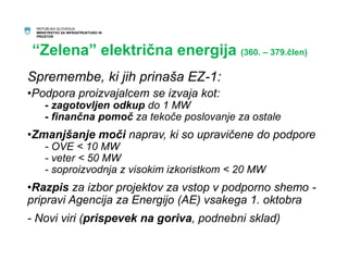 REPUBLIKA SLOVENIJA 
MINISTRSTVO ZA INFRASTRUKTURO IN 
PROSTOR 
“Zelena” električna energija (360. – 379.člen) 
Spremembe, ki jih prinaša EZ-1: 
•Podpora proizvajalcem se izvaja kot: 
- zagotovljen odkup do 1 MW 
- finančna pomoč za tekoče poslovanje za ostale 
•Zmanjšanje moči naprav, ki so upravičene do podpore 
- OVE < 10 MW 
- veter < 50 MW 
- soproizvodnja z visokim izkoristkom < 20 MW 
•Razpis za izbor projektov za vstop v podporno shemo - 
pripravi Agencija za Energijo (AE) vsakega 1. oktobra 
- Novi viri (prispevek na goriva, podnebni sklad) 
 