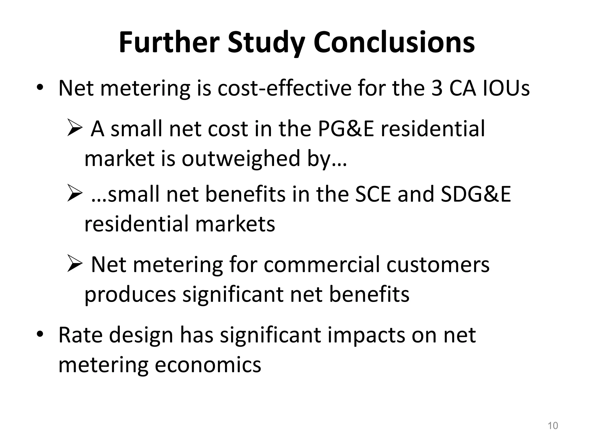 Further Study Conclusions
• Net metering is cost-effective for the 3 CA IOUs
 A small net cost in the PG&E residential
market is outweighed by…
 …small net benefits in the SCE and SDG&E
residential markets
 Net metering for commercial customers
produces significant net benefits
• Rate design has significant impacts on net
metering economics
10
 