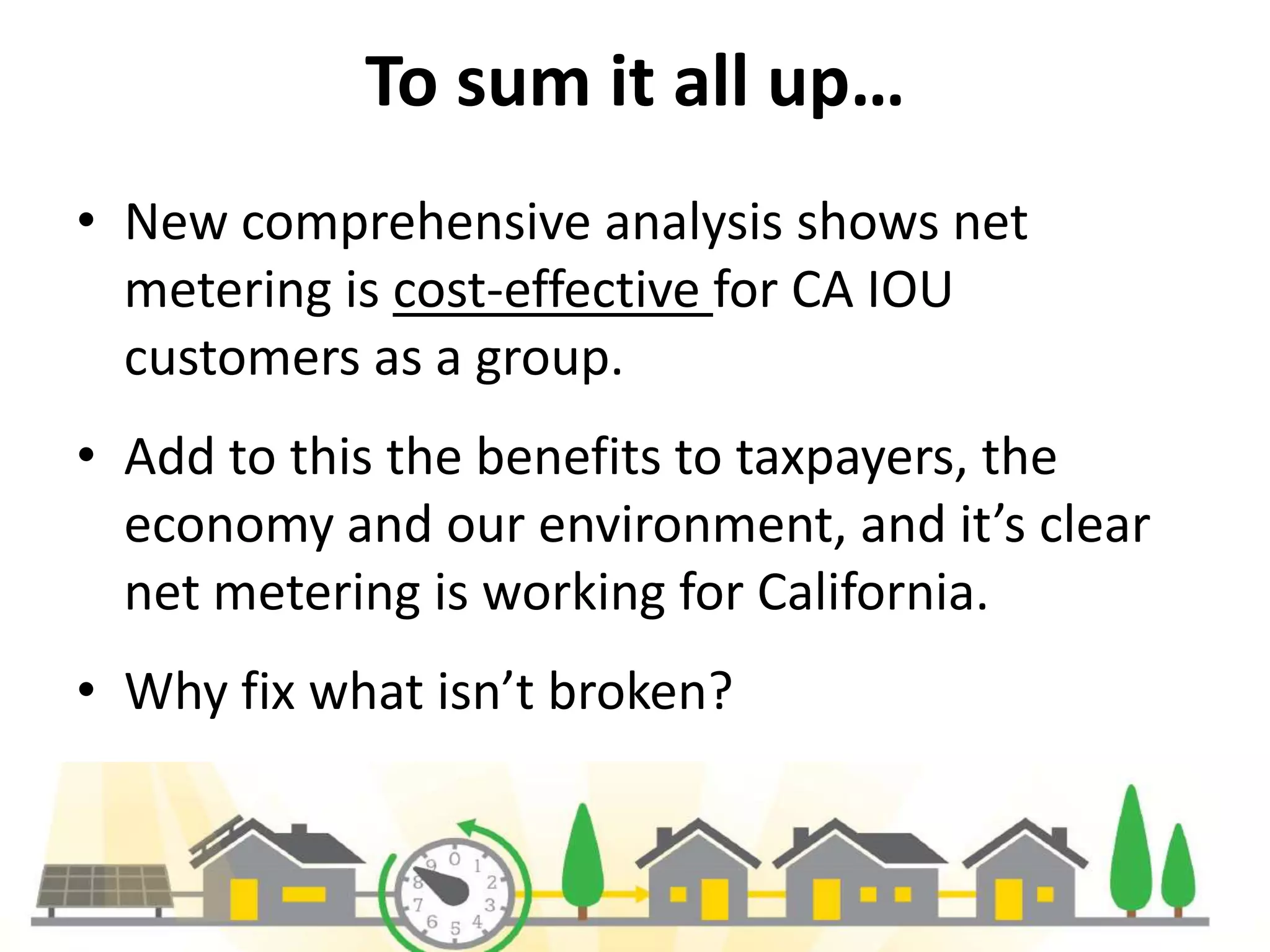 To sum it all up…
• New comprehensive analysis shows net
metering is cost-effective for CA IOU
customers as a group.
• Add to this the benefits to taxpayers, the
economy and our environment, and it’s clear
net metering is working for California.
• Why fix what isn’t broken?
11
 
